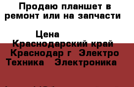 Продаю планшет в ремонт или на запчасти › Цена ­ 1 650 - Краснодарский край, Краснодар г. Электро-Техника » Электроника   